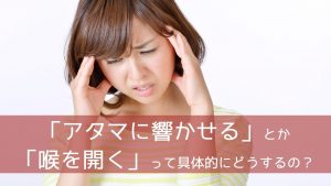 「アタマに響かせる」とか「喉を開く」って具体的にどうするの？