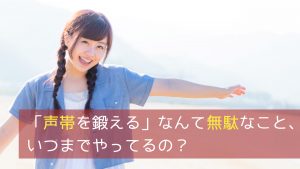 「声帯を鍛える」なんて無駄なこと、いつまでやってるの？