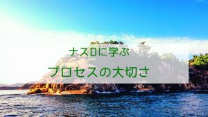ナスDに学ぶプロセスの大切さ