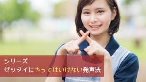 シリーズ ゼッタイにやってはいけない発声法